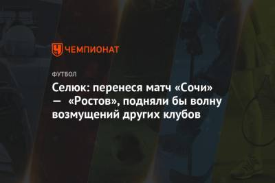 Селюк: перенеся матч «Сочи» — «Ростов», подняли бы волну возмущений других клубов