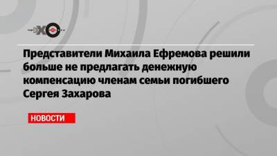 Представители Михаила Ефремова решили больше не предлагать денежную компенсацию членам семьи погибшего Сергея Захарова