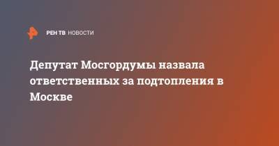 Депутат Мосгордумы назвала ответственных за подтопления в Москве