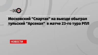 Московский «Спартак» на выезде обыграл тульский «Арсенал» в матче 23-го тура РПЛ