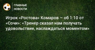 Игрок «Ростова» Комаров – об 1:10 от «Сочи»: «Тренер сказал нам получать удовольствие, наслаждаться моментом»