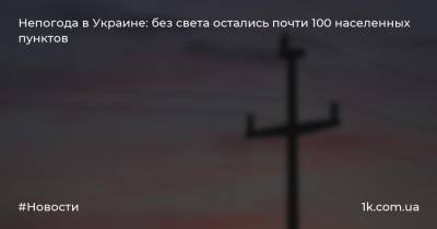 Непогода в Украине: без света остались почти 100 населенных пунктов