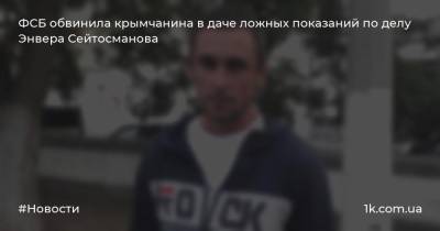 ФСБ обвинила крымчанина в даче ложных показаний по делу Энвера Сейтосманова