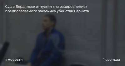 Суд в Бердянске отпустил «на оздоровление» предполагаемого заказчика убийства Сармата