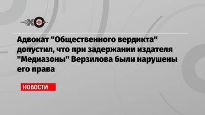 Адвокат «Общественного вердикта» допустил, что при задержании издателя «Медиазоны» Верзилова были нарушены его права