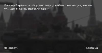 Блогер Варламов: Не успел народ выйти с изоляции, как по улицам Москвы поехали танки