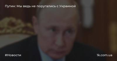 Путин: Мы ведь не поругались с Украиной