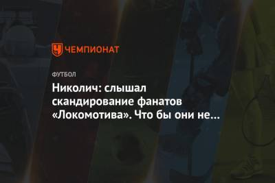 Николич: слышал скандирование фанатов «Локомотива». Что бы они не пели, это было хорошо