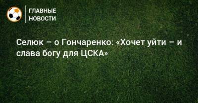 Селюк – о Гончаренко: «Хочет уйти – и слава богу для ЦСКА»