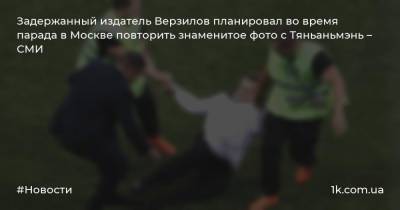 Задержанный издатель Верзилов планировал во время парада в Москве повторить знаменитое фото с Тяньаньмэнь – СМИ