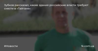 Олег Зубков - Зубков рассказал, какие здания российские власти требуют снести в «Тайгане» - 1k.com.ua - Россия