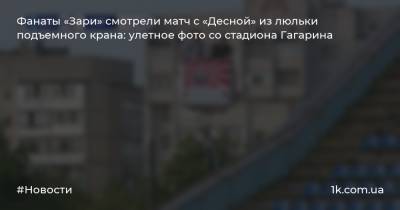 Фанаты «Зари» смотрели матч с «Десной» из люльки подъемного крана: улетное фото со стадиона Гагарина
