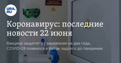 Коронавирус: последние новости 22 июня. Вакцина защитит россиян от заражения на два года, COVID-19 появился в Китае задолго до пандемии