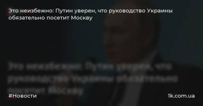 Это неизбежно: Путин уверен, что руководство Украины обязательно посетит Москву