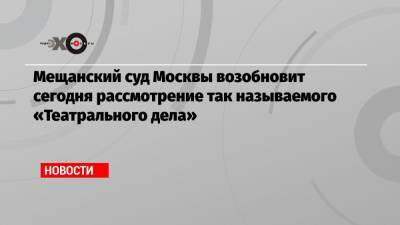 Мещанский суд Москвы возобновит сегодня рассмотрение так называемого «Театрального дела»