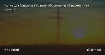 Непогода бушует в Украине: обесточены 112 населенных пунктов