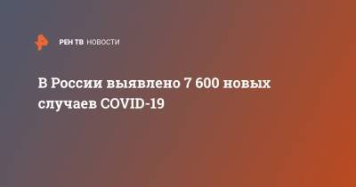 В России выявлено 7 600 новых случаев COVID-19