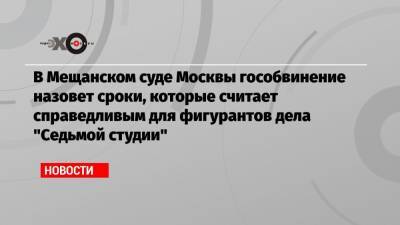 В Мещанском суде Москвы гособвинение назовет сроки, которые считает справедливым для фигурантов дела «Седьмой студии»
