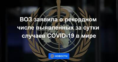 ВОЗ заявила о рекордном числе выявленных за сутки случаев COVID-19 в мире