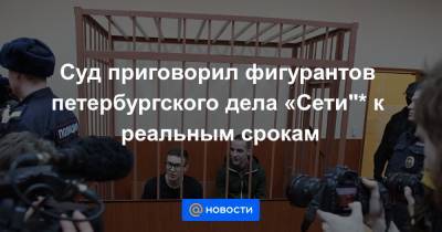 Суд приговорил фигурантов петербургского дела «Сети"* к реальным срокам