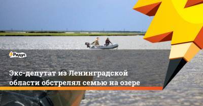 Экс-депутат из Ленинградской области обстрелял семью на озере