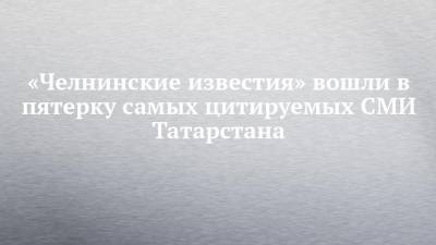 «Челнинские известия» вошли в пятерку самых цитируемых СМИ Татарстана