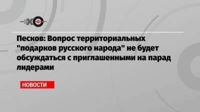 Песков: Вопрос территориальных «подарков русского народа» не будет обсуждаться с приглашенными на парад лидерами