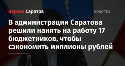 В администрации Саратова решили нанять на работу 17 бюджетников, чтобы сэкономить миллионы рублей