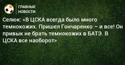 Селюк: «В ЦСКА всегда было много темнокожих. Пришел Гончаренко – и все! Он привык не брать темнокожих в БАТЭ. В ЦСКА все наоборот»