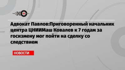 Адвокат Павлов:Приговоренный начальник центра ЦНИИМаш Ковалев к 7 годам за госизмену мог пойти на сделку со следствием