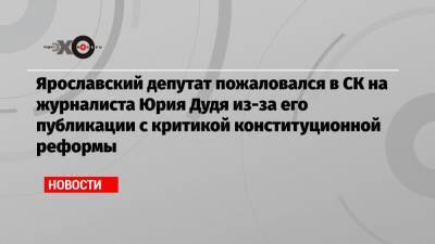 Ярославский депутат пожаловался в СК на журналиста Юрия Дудя из-за его публикации с критикой конституционной реформы
