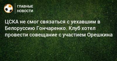 ЦСКА не смог связаться с уехавшим в Белоруссию Гончаренко. Клуб хотел провести совещание с участием Орешкина