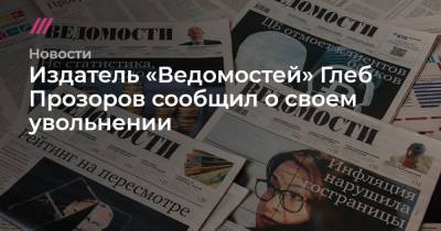 Издатель «Ведомостей» Глеб Прозоров сообщил о своем увольнении