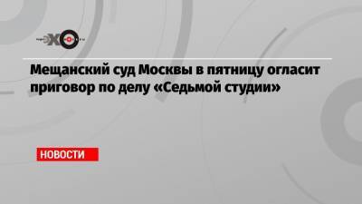 Мещанский суд Москвы в пятницу огласит приговор по делу «Седьмой студии»