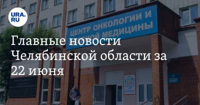 Главные новости Челябинской области за 22 июня. Вспышка COVID в онкоцентре, медики получили выплаты