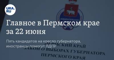 Главное в Пермском крае за 22 июня. Пять кандидатов на кресло губернатора, иностранцы помогут ЛДПР