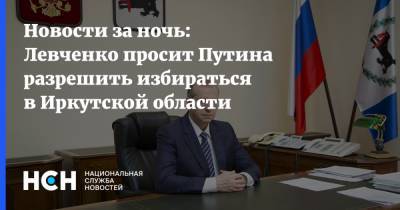 Новости за ночь: Левченко просит Путина разрешить избираться в Иркутской области