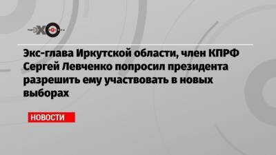 Экс-глава Иркутской области, член КПРФ Сергей Левченко попросил президента разрешить ему участвовать в новых выборах