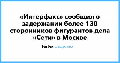 «Интерфакс» сообщил о задержании более 130 сторонников фигурантов дела «Сети» в Москве