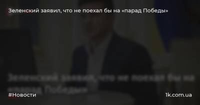 Зеленский заявил, что не поехал бы на «парад Победы»