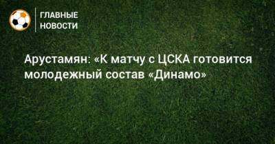 Арустамян: «К матчу с ЦСКА готовится молодежный состав «Динамо»