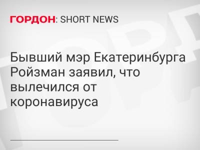 Бывший мэр Екатеринбурга Ройзман заявил, что вылечился от коронавируса