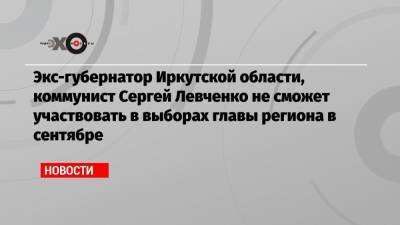 Экс-губернатор Иркутской области, коммунист Сергей Левченко не сможет участвовать в выборах главы региона в сентябре