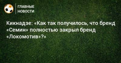 Кикнадзе: «Как так получилось, что бренд «Семин» полностью закрыл бренд «Локомотив»?»