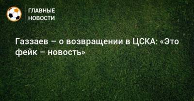 Газзаев – о возвращении в ЦСКА: «Это фейк – новость»