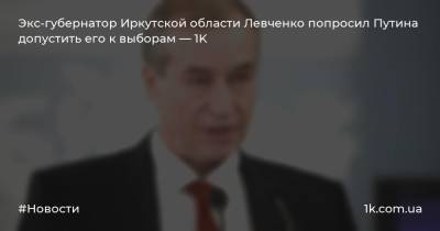Экс-губернатор Иркутской области Левченко попросил Путина допустить его к выборам — 1K