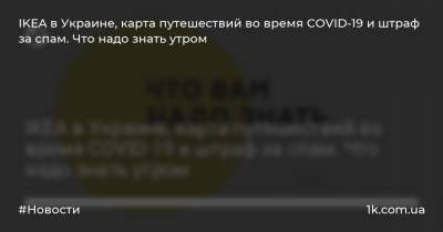 IKEA в Украине, карта путешествий во время COVID-19 и штраф за спам. Что надо знать утром
