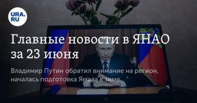 Главные новости в ЯНАО за 23 июня. Владимир Путин обратил внимание на регион, началась подготовка Ямала к зиме