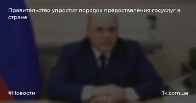 Михаил Мишустин - Правительство упростит порядок предоставления госуслуг в стране - 1k.com.ua - Россия