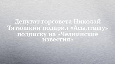 Депутат горсовета Николай Тятюшкин подарил «Асылташу» подписку на «Челнинские известия»